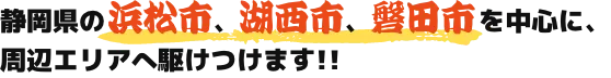 静岡県の 浜松市、湖西市、磐田市 を中心に、周辺エリアへ駆けつけます