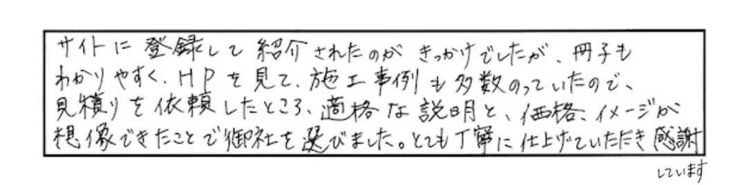 HPをみて、施工事例も多数のっていたので、見積もりを依頼したところ、的確な説明と、価格、イメージが想像できたことで御社を選びました。とても丁寧に仕上げていただき感謝しています