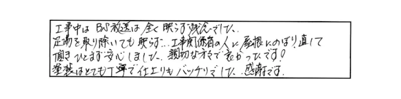 工事中はBS放送は全く映らず（一部省略）…工事関係者の人に屋根に登り直して頂き、ひとまず安心しました。親切な方々で良かったです！塗装はとても丁寧で仕上がりもバッチリでした。感謝です。